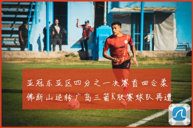 亚冠东亚区四分之一决赛首回合柔佛新山逆转广岛三箭K联赛球队再遭不胜困扰