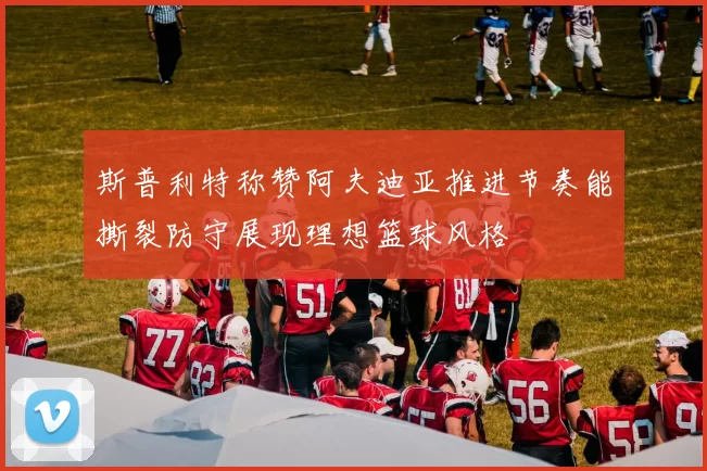 斯普利特称赞阿夫迪亚推进节奏能撕裂防守展现理想篮球风格