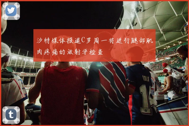 沙特媒体报道C罗周一将进行腿部肌肉疼痛的放射学检查