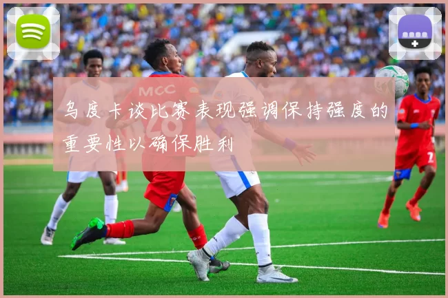 乌度卡谈比赛表现强调保持强度的重要性以确保胜利