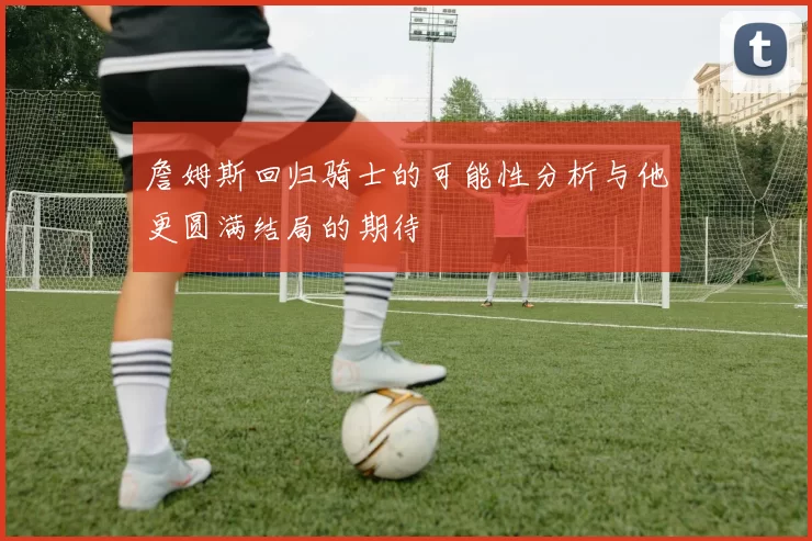 詹姆斯回归骑士的可能性分析与他更圆满结局的期待