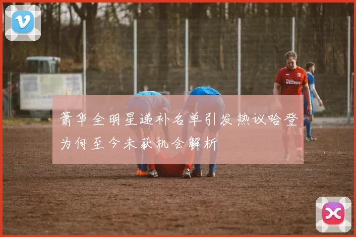 萧华全明星递补名单引发热议哈登为何至今未获机会解析