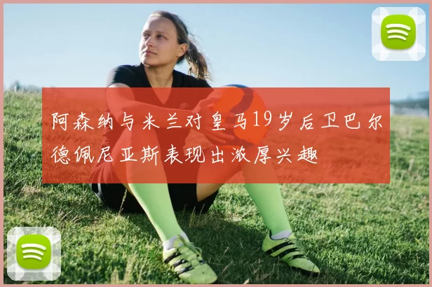 阿森纳与米兰对皇马19岁后卫巴尔德佩尼亚斯表现出浓厚兴趣