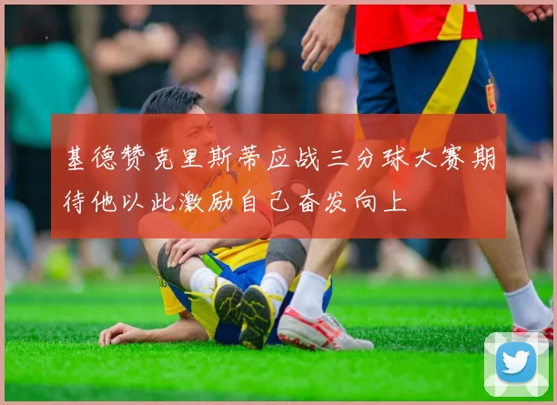 基德赞克里斯蒂应战三分球大赛期待他以此激励自己奋发向上
