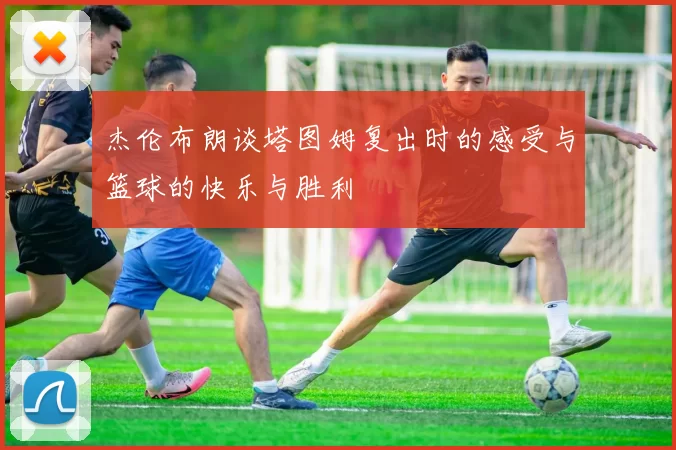 杰伦布朗谈塔图姆复出时的感受与篮球的快乐与胜利