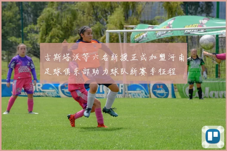 古斯塔沃等六名新援正式加盟河南足球俱乐部助力球队新赛季征程