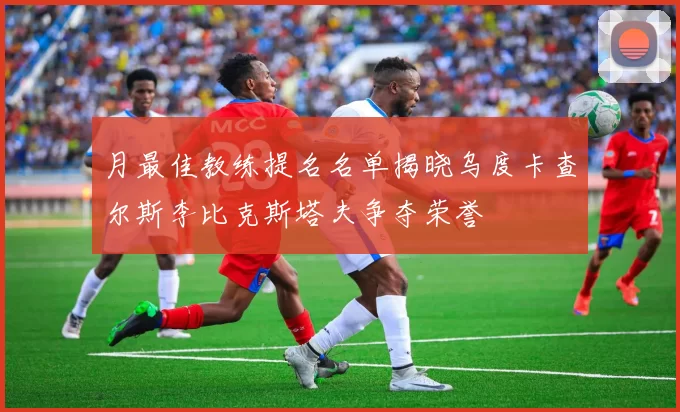 月最佳教练提名名单揭晓乌度卡查尔斯李比克斯塔夫争夺荣誉