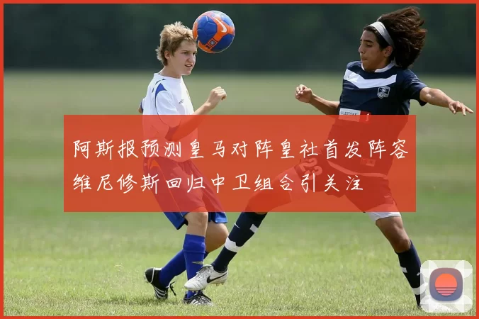 阿斯报预测皇马对阵皇社首发阵容维尼修斯回归中卫组合引关注