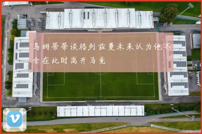 乌姆蒂蒂谈格列兹曼未来认为他不会在此时离开马竞