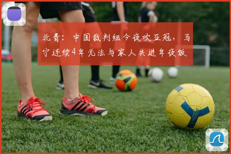 北青：中国裁判组今夜吹亚冠，马宁连续4年无法与家人共进年夜饭