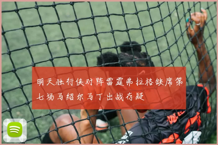 明天独行侠对阵雷霆弗拉格缺席第七场马绍尔马丁出战存疑