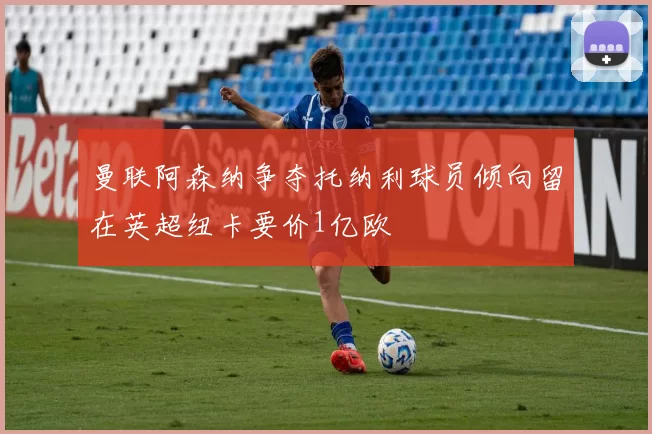曼联阿森纳争夺托纳利球员倾向留在英超纽卡要价1亿欧