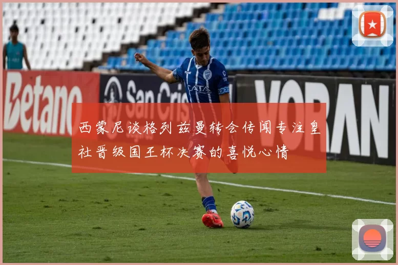 西蒙尼谈格列兹曼转会传闻专注皇社晋级国王杯决赛的喜悦心情
