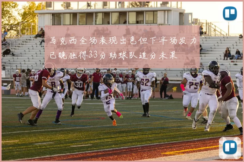 马克西全场表现出色但下半场发力已晚独得33分助球队追分未果