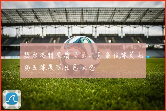 瑟尔洛特荣膺马竞二月最佳球员七场五球展现出色状态