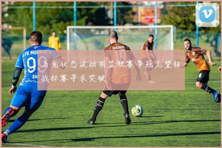 马竞状态波动明显联赛争冠无望转战杯赛寻求突破