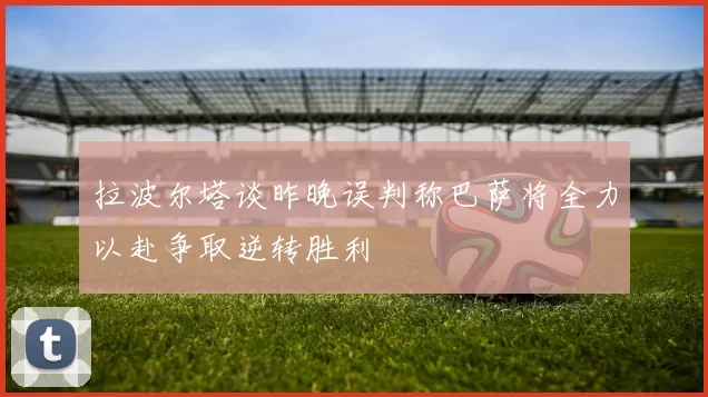拉波尔塔谈昨晚误判称巴萨将全力以赴争取逆转胜利