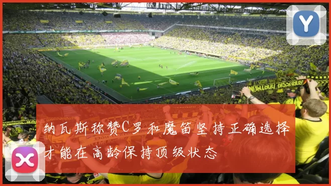 纳瓦斯称赞C罗和魔笛坚持正确选择才能在高龄保持顶级状态