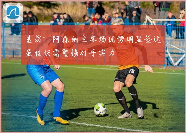 基翁：阿森纳主客场优势明显签运虽佳仍需警惕对手实力