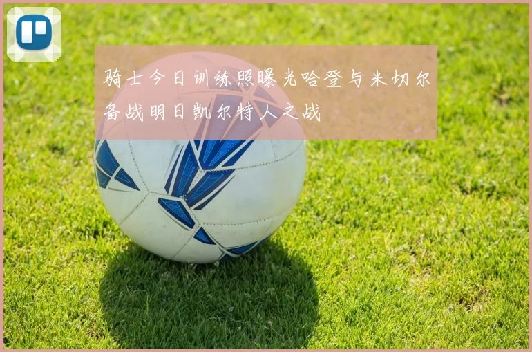 骑士今日训练照曝光哈登与米切尔备战明日凯尔特人之战