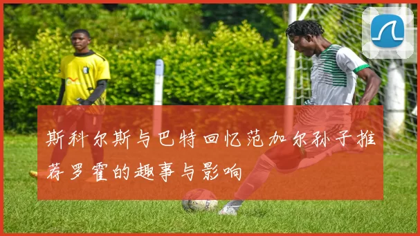 斯科尔斯与巴特回忆范加尔孙子推荐罗霍的趣事与影响