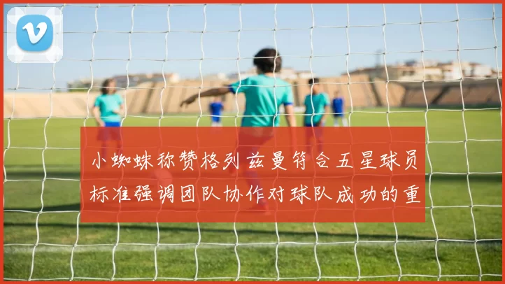 小蜘蛛称赞格列兹曼符合五星球员标准强调团队协作对球队成功的重要性