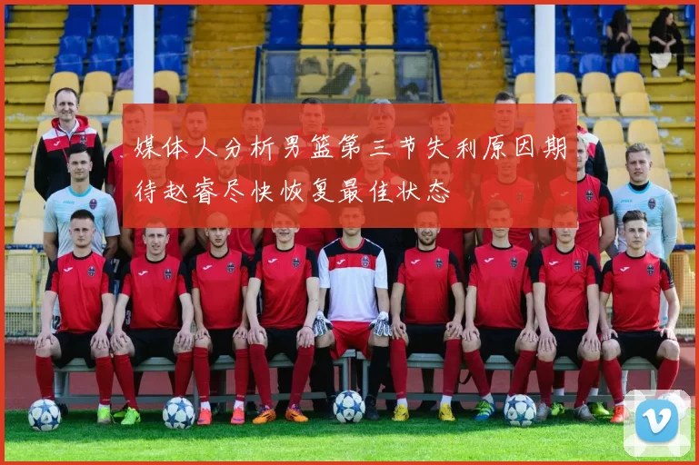 媒体人分析男篮第三节失利原因期待赵睿尽快恢复最佳状态