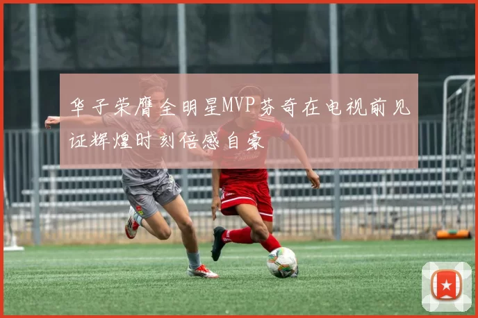 华子荣膺全明星MVP芬奇在电视前见证辉煌时刻倍感自豪