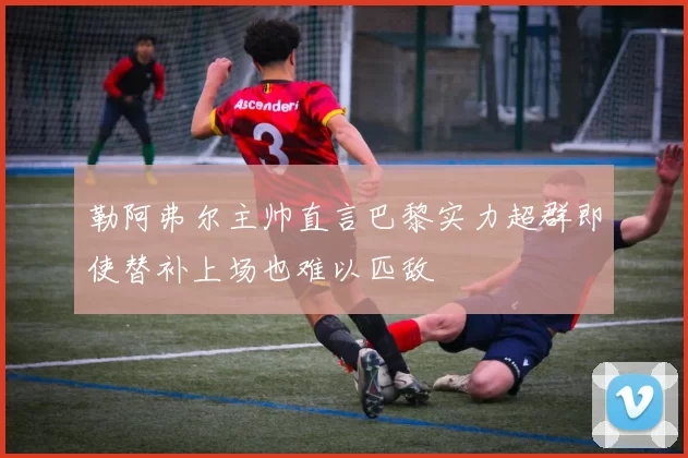 勒阿弗尔主帅直言巴黎实力超群即使替补上场也难以匹敌