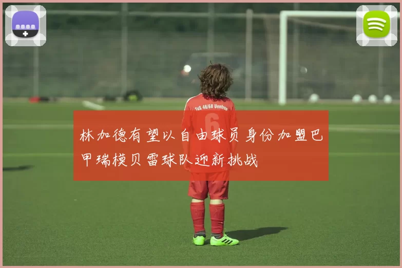 林加德有望以自由球员身份加盟巴甲瑞模贝雷球队迎新挑战