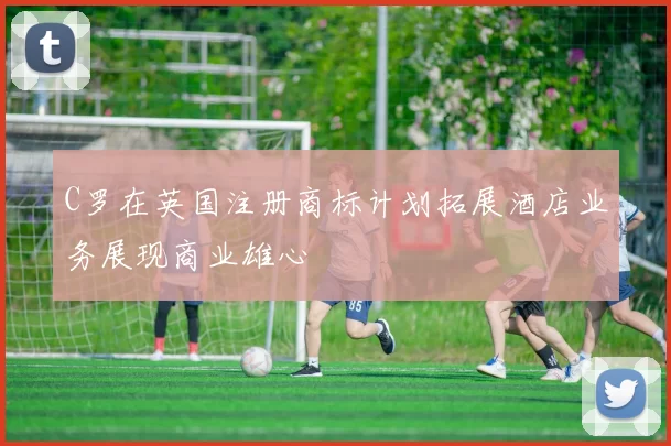 C罗在英国注册商标计划拓展酒店业务展现商业雄心