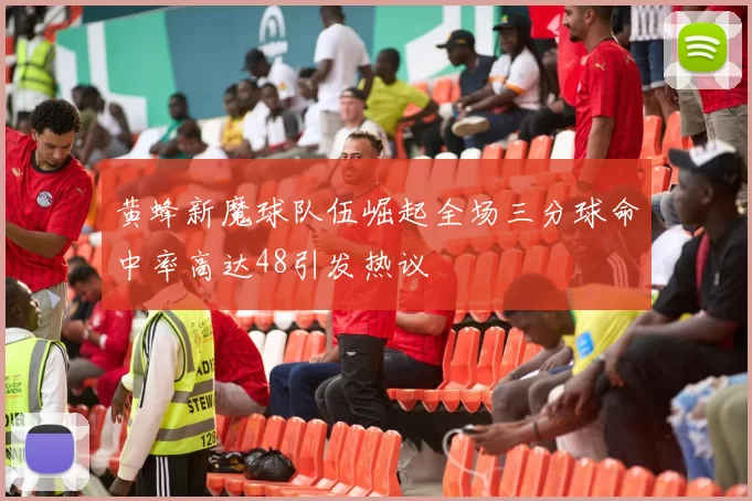 黄蜂新魔球队伍崛起全场三分球命中率高达48引发热议