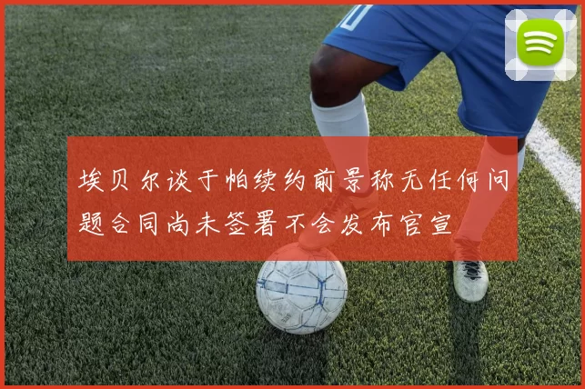 埃贝尔谈于帕续约前景称无任何问题合同尚未签署不会发布官宣