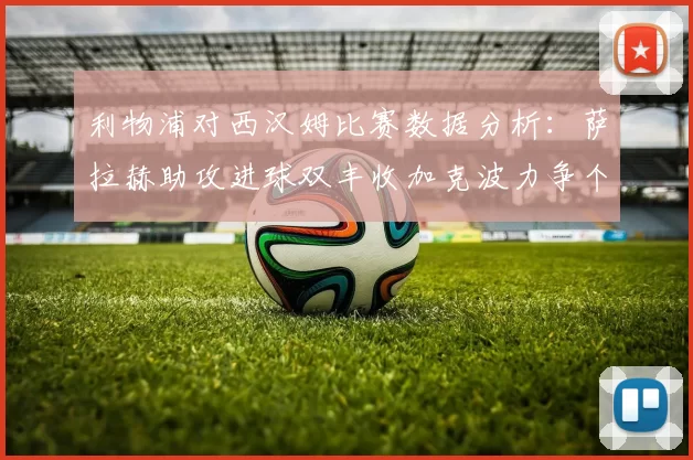 利物浦对西汉姆比赛数据分析：萨拉赫助攻进球双丰收加克波力争个人职业生涯50球